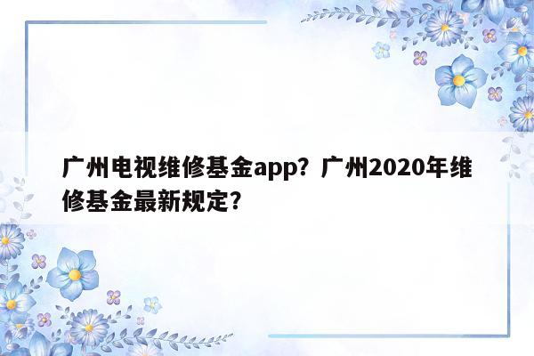 广州电视维修基金app？广州2020年维修基金最新规定？