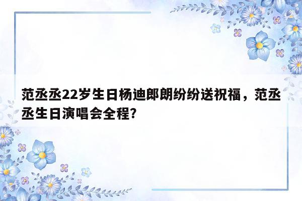 范丞丞22岁生日杨迪郎朗纷纷送祝福，范丞丞生日演唱会全程？